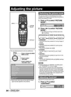 Page 5454 – ENGLISH
Adjusting the picture
 
Switching the picture mode
The user can switch to the desired picture mode 
suitable for the image source and the environment in 
which this projector is used.
Press ▲▼ to select “PICTURE  1. 
MODE”.
PICTURE
PICTURE MODE
 CONTRASTSTANDARD
0
Press ◄► to switch “PICTURE  2. 
MODE”.
The setting will change as follows each time  • 
◄► is pressed.
STANDARD
USER
CINEMA
GRAPHIC
NATURAL
DYNAMIC
STANDARD: • 
The picture becomes suitable for moving images in 
general.
CINEMA: •...