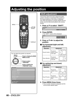 Page 6060 – ENGLISH
Adjusting the position
 
Shift adjustment
This function allows the user to adjust the raster 
position vertically or horizontally if the position of 
the image projected on the screen is displaced 
even when the projector is properly aligned with the 
screen, and the internal test patterns are correctly 
framed.
Press ▲▼ to select  “SHIFT”. 1. 
POSITION
SHIFT
ASPECT
DEFAULT
Press ENTER. 2. 
The “SHIFT” screen will be displayed. • 
SHIFT
V
H12
212
Press ▲▼◄► to adjust the  3. 
position.
For...