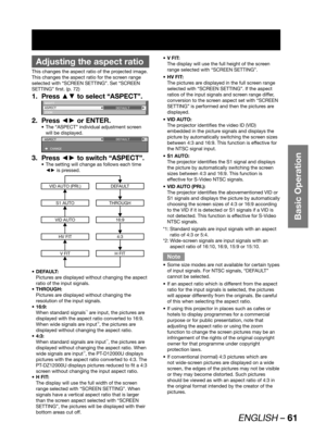 Page 61ENGLISH – 61
Basic Operation
 
Adjusting the aspect ratio
This changes the aspect ratio of the projected image.
This changes the aspect ratio for the screen range 
selected with “SCREEN SETTING”. Set “SCREEN 
SETTING” first. (p. 72)
Press ▲▼ to select “ASPECT”. 1. 
SHIFT
ASPECT
ZOOMDEFAULT
Press ◄► or ENTER. 2. 
The “ASPECT” individual adjustment screen  • 
will be displayed.
ASPECT
 CHANGEDEFAULT
Press ◄► to switch “ASPECT”. 3. 
The setting will change as follows each time  • 
◄► is pressed.
VID AUTO...