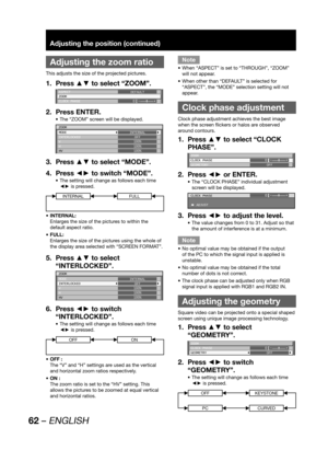 Page 6262 – ENGLISH
Adjusting the position (continued)
 
Adjusting the zoom ratio
This adjusts the size of the projected pictures.
Press ▲▼ to select “ZOOM”. 1. 
ASPECT
ZOOM
CLOCK PHASEDEFAULT
0
Press ENTER. 2. 
The “ZOOM” screen will be displayed. • 
ZOOM
MODE
INTERLOCKED
V
H
HVINTERNAL
OFF
100%
100%
100%
Press ▲▼ to select “MODE”. 3. 
Press ◄► to switch “MODE”. 4. 
The setting will change as follows each time  • 
◄► is pressed.
INTERNALFULL
INTERNAL: • 
Enlarges the size of the pictures to within the 
default...