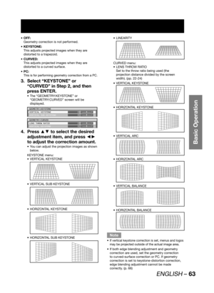 Page 63ENGLISH – 63
Basic Operation
OFF: • 
Geometry correction is not performed.
KEYSTONE: • 
This adjusts projected images when they are 
distorted to a trapezoid.
CURVED: • 
This adjusts projected images when they are 
distorted to a curved surface.
PC: • 
This is for performing geometry correction from a PC.
Select “KEYSTONE” or  3. 
“CURVED” in Step 2, and then 
press ENTER.
The “GEOMETRY:KEYSTONE” or  • 
“GEOMETRY:CURVED” screen will be 
displayed.
GEOMETRY:KEYSTONE
VERTICAL KEYSTONE
VERTICAL SUB...