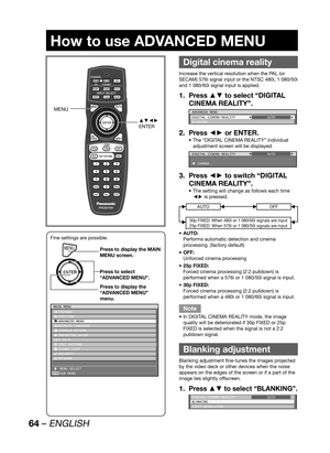 Page 6464 – ENGLISH
How to use ADVANCED MENU
 
Digital cinema reality
Increase the vertical resolution when the PAL (or 
SECAM) 576i signal input or the NTSC 480i, 1 080/50i 
and 1 080/60i signal input is applied.
Press ▲▼ to select “DIGITAL  1. 
CINEMA REALITY”.
ADVANCED MENU
DIGITAL CINEMA REALITY
BLANKINGAUTO
Press ◄► or ENTER. 2. 
The “DIGITAL CINEMA REALITY” individual  • 
adjustment screen will be displayed.
DIGITAL CINEMA REALITY
 CHANGEAUTO
Press ◄► to switch “DIGITAL  3. 
CINEMA REALITY”.
The setting...