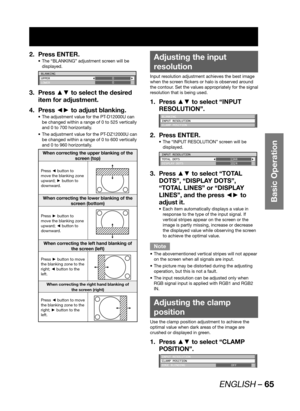Page 65ENGLISH – 65
Basic Operation
Press ENTER. 2. 
The “BLANKING” adjustment screen will be  • 
displayed.
BLANKING
UPPER
LOWER0
0
Press ▲▼ to select the desired  3. 
item for adjustment.
Press ◄► to adjust blanking. 4. 
The adjustment value for the PT-D12000U can  • 
be changed within a range of 0 to 525 vertically 
and 0 to 700 horizontally. 
The adjustment value for the PT-DZ12000U can  • 
be changed within a range of 0 to 600 vertically 
and 0 to 960 horizontally.
When correcting the upper blanking of the...
