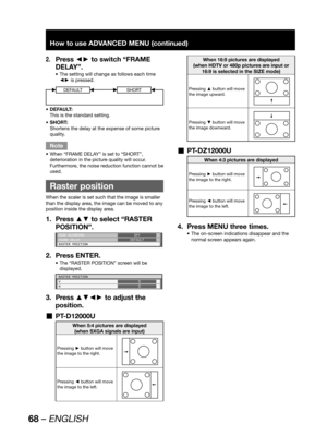 Page 6868 – ENGLISH
How to use ADVANCED MENU (continued)
Press ◄► to switch “FRAME 2. 
DELAY”.
The setting will change as follows each time  • 
◄► is pressed.
DEFAULTSHORT
DEFAULT: • 
This is the standard setting.
SHORT: • 
Shortens the delay at the expense of some picture 
quality.
Note
When “FRAME DELAY” is set to “SHORT”,  • 
deterioration in the picture quality will occur. 
Furthermore, the noise reduction function cannot be 
used.
  Raster position
When the scaler is set such that the image is smaller...