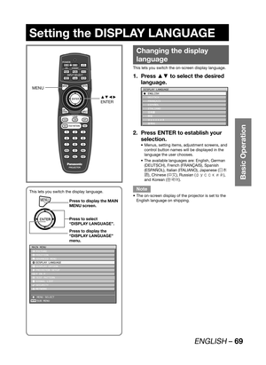 Page 69ENGLISH – 69
Basic Operation
Setting the DISPLAY LANGUAGE
Changing the display 
language
This lets you switch the on-screen display language.
Press ▲▼ to select the desired  1. 
language.
DISPLAY LANGUAGE
C ENGLISH
 DEUTSCH
 FRANÇAIS
 ESPAÑOL
 ITALIANO
 
ÔŠ  ¤ UXVVOMN à´	¯
Press ENTER to establish your  2. 
selection.
Menus, setting items, adjustment screens, and  • 
control button names will be displayed in the 
language the user chooses.
The available languages are: English, German  •...