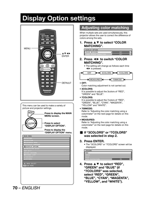 Page 7070 – ENGLISH
Display Option settings
 
Adjusting color matching
When multiple sets are used simultaneously, this 
projector allows the user to correct the difference of 
colors among the sets.
Press ▲▼ to select “COLOR  1. 
MATCHING”.
DISPLAY OPTION
COLOR MATCHING
LARGE SCREEN CORRECTIONOFF
OFF
Press ◄► to switch “COLOR  2. 
MATCHING”.
The setting will change as follows each time  • 
◄► is pressed.
OFF3COLORS
MEASURED
7COLORS
709MODE
OFF: • 
Color matching adjustment is not carried out.
3COLORS: • 
It is...