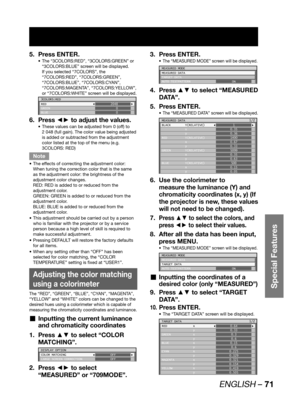 Page 71ENGLISH – 71
Special Features
Press ENTER. 5. 
The “3COLORS:RED”, “3COLORS:GREEN” or  • 
“3COLORS:BLUE” screen will be displayed.
If you selected “7COLORS”, the 
“7COLORS:RED”, “7COLORS:GREEN”, 
“7COLORS:BLUE”, “7COLORS:CYAN”, 
“7COLORS:MAGENTA”, “7COLORS:YELLOW”, 
or “7COLORS:WHITE” screen will be displayed.
3COLORS:RED
RED
GREEN
BLUE2048
0
0
Press ◄► to adjust the values. 6. 
These values can be adjusted from 0 (off) to  • 
2 048 (full gain). The color value being adjusted 
is added or subtracted from...