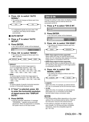 Page 73ENGLISH – 73
Special Features
Press ◄► to switch “AUTO  4. 
SIGNAL”.
The setting will change as follows each time  • 
◄► is pressed.
OFFON
If unregistered signals are input when “ON”  • 
is selected, auto setup will be initiated 
automatically.
AUTO SETUP  „
Press ▲▼ to select “AUTO  5. 
SETUP”.
Press ENTER. 6. 
The “AUTO SETUP” screen will be displayed. • 
AUTO SETUP
MODE
DEFAULT
Press ◄► to switch “MODE”. 7. 
The setting will change as follows each time  • 
◄► is pressed.
DEFAULTWIDEUSER
DEFAULT: • 
To...