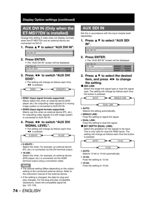 Page 7474 – ENGLISH
Display Option settings (continued)
 
AUX DVI IN (Only when the 
ET-MD77DV is installed)
Change this setting if video does not display normally 
when the ET-MD77DV and an external device are 
connected via DVI-D.
Press ▲▼ to select “AUX DVI IN”.1. 
DVI-D IN
AUX DVI IN
AUX SDI IN
Press ENTER. 2. 
The “AUX DVI IN” screen will be displayed. • 
AUX DVI IN
AUX DVI EDID
AUX DVI SIGNAL LEVELEDID1
0-255:PC
Press ◄► to switch “AUX DVI  3. 
EDID”.
The setting will change as follows each time  • 
◄► is...