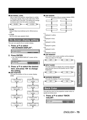 Page 75ENGLISH – 75
Special Features
SDI SIGNAL LEVEL  z
Set to match the dynamic range (black-to-white) 
of the input signals. This is only valid when YP
BPR 
and RGB input of HD-SDI. The setting will change 
as follows each time the button is pressed.
64-9404-1019
64-940: • 
Default: Black level defined as 64, White level as 
940
4-1019: • 
Set this when gray appears black.
  On-Screen display setting
The user can specify the on-screen display.
Press ▲▼ to select  1. 
“ON-SCREEN DISPLAY”.
AUX SDI IN
ON-SCREEN...