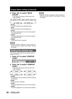 Page 7676 – ENGLISH
Display Option settings (continued)
Press ◄► to switch “BACK  2. 
COLOR”.
The setting will change as follows each time  • 
◄► is pressed.
BLACKBLUE
LOGO3
LOGO1
LOGO2
BLACK:  • 
The entire projection area will appear black. 
BLUE: • 
The entire projection area will appear blue.
LOGO1: • 
The picture registered by the user will be projected 
in the projection area.
LOGO2: • 
The picture registered by the user will be projected 
in the projection area.
LOGO3: • 
The Panasonic logo is...