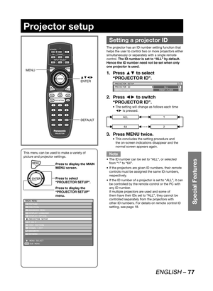 Page 77ENGLISH – 77
Special Features
Projector setup
 
Setting a projector ID
The projector has an ID number setting function that 
helps the user to control two or more projectors either 
simultaneously or separately with a single remote 
control. The ID number is set to “ALL” by default.  
Hence the ID number need not be set when only 
one projector is used.
Press ▲▼ to select  1. 
“PROJECTOR ID”.
PROJECTOR SETUP
PROJECTOR ID
INSTALLATIONALL
FRONT-FLOOR1/2
Press ◄► to switch  2. 
“PROJECTOR ID”.
The setting...