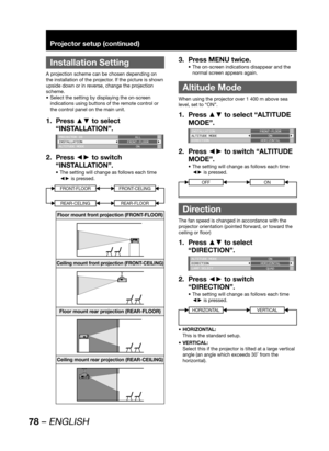 Page 7878 – ENGLISH
Projector setup (continued)
 
Installation Setting
A projection scheme can be chosen depending on 
the installation of the projector. If the picture is shown 
upside down or in reverse, change the projection 
scheme.
Select the setting by displaying the on-screen  • 
indications using buttons of the remote control or 
the control panel on the main unit.
Press ▲▼ to select  1. 
“INSTALLATION”.
PROJECTOR ID
INSTALLATION
ALTITUDE MODEALL
FRONT-FLOOR
ON
Press ◄► to switch  2. 
“INSTALLATION”....