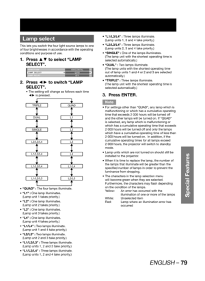 Page 79ENGLISH – 79
Special Features
 
Lamp select
This lets you switch the four light source lamps to one 
of four brightnesses in accordance with the operating 
conditions and purpose of use.
Press ▲▼ to select “LAMP  1. 
SELECT”.
DIRECTION
LAMP SELECT
LAMP RELAYHORIZONTAL
QUAD
OFF
Press ◄► to switch “LAMP  2. 
SELECT”.
The setting will change as follows each time  • 
◄► is pressed.
TRIPLEQUAD
DUALL1
SINGLEL2
L2/L3/L4L3
L1/L3/L4L4
L1/L2/L4L1/L4
L1/L2/L3L2/L3
“QUAD” : •   The four lamps illuminate.
“L1” : •...