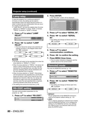 Page 8080 – ENGLISH
Projector setup (continued)
 
Lamp relay
If using the projector for a continuous period of 
24 hours or more, this setting can be used to 
automatically switch the lamps that are turned on in 
order to reduce the lamp deterioration that can occur 
as a result of continuous use.
“LAMP RELAY” will only be enabled when the lamp  • 
selection is “SINGLE” (1 lamp), “DUAL” (2 lamps), 
“TRIPLE” (3 lamps) or “QUAD” (4 lamps).
Press ▲▼ to select “LAMP  1. 
RELAY”.
LAMP SELECT
LAMP RELAY
RS-232CQUAD...