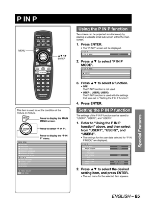 Page 85ENGLISH – 85
Special Features
 
P IN P
Using the P IN P function
Two videos can be projected simultaneously by 
placing a separate small sub screen within the main 
screen.
Press ENTER. 1. 
The “P IN P” screen will be displayed. • 
P IN P
P IN P MODE
OFF
Press ▲▼ to select “P IN P  2. 
MODE”.
P IN P MODE
 OFF
C USER1
 USER2
 USER3
Press ▲▼ to select a function. 3. 
OFF: • 
The P IN P function is not used.
USER1, USER2, USER3: • 
The P IN P function is used with the settings 
that were set in “Setting the...