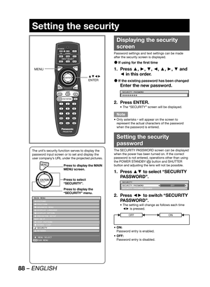 Page 8888 – ENGLISH
Setting the security
Displaying the security 
screen
Password settings and text settings can be made 
after the security screen is displayed.
If using for the first time  z
Press ▲, ►, ▼, ◄, ▲, ►, ▼ and  1. 
◄ in this order.
If the existing password has been changed  z
Enter the new password.
SECURITY PASSWORD
1b1b1b1b1b1b1b1b
Press ENTER. 2. 
The “SECURITY” screen will be displayed. • 
Note
Only asterisks  • 
* will appear on the screen to 
represent the actual characters of the password...