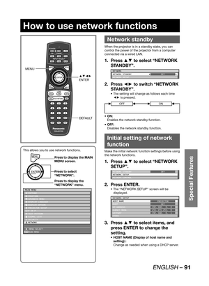 Page 91ENGLISH – 91
Special Features
How to use network functions
 
Network standby
When the projector is in a standby state, you can 
control the power of the projector from a computer 
connected via a wired LAN.
Press ▲▼ to select “NETWORK  1. 
STANDBY”.
NETWORK
NETWORK STANDBY
NETWORK SETUPOFF
Press ◄► to switch “NETWORK  2. 
STANDBY”.
The setting will change as follows each time  • 
◄► is pressed.
OFFON
ON: • 
Enables the network standby function.
OFF: • 
Disables the network standby function.
Initial...