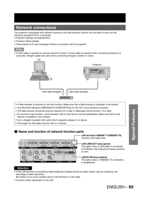 Page 93ENGLISH – 93
Special Features
 
Network connections
The projector is equipped with network functions, and web browser controls can be used to carry out the 
following operations from a computer.
Projector settings and adjustments • 
Projector status display • 
Transmission of E-mail messages if there is a problem with the projector • 
Note
A LAN cable is required to use the network function. A cross cable is required when connecting directly to a  • 
computer. Straight cables are used when connecting...