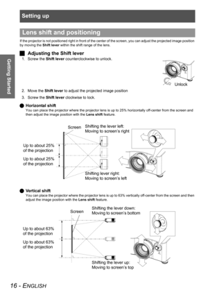 Page 16Setting up
16 - ENGLISH
Getting Started
If the projector is not positioned right in front of the center of the screen, you can adjust the projected image position 
by moving the Shift lever within the shift range of the lens.
JAdjusting the Shift lever
1. Screw the Shift lever counterclockwise to unlock.
2. Move the Shift lever to adjust the projected image position
3. Screw the Shift lever clockwise to lock.
QHorizontal shift
You can place the projector where the projector lens is up to 25% horizontally...