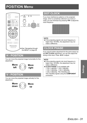 Page 31ENGLISH - 31
Settings
POSITION Menu
You can move the projected image horizontally for fine 
adjustment.
You can move the projected image vertically for fine 
adjustment.If you have interference patterns on the projected 
image, which is sometimes referred to as moire or 
noise, you can minimize it by pressing I H to adjust the 
clock frequency.
If you require further adjustment for the same reason as 
the DOT CLOCK adjustment, you can fine adjust the 
timing of the clock. Press I H to adjust.
H -...