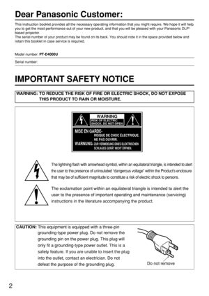 Page 22
Dear Panasonic Customer:
This instruction booklet provides all the necessary operating information that you might require. We hope it will help
you to get the most performance out of your new product, and that you will be pleased with your Panasonic DLP®
based projector.
The serial number of your product may be found on its back. You should note it in the space provided below and
retain this booklet in case service is required.
Model number: PT-D4000U
Serial number:
IMPORTANT SAFETY NOTICE
WARNING: TO...