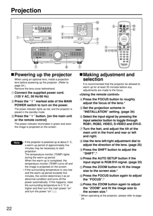 Page 2222
Projection
Powering up the projector
When using an optional lens, install a projection
lens before powering up the projector. (Refer to
page 24.)
Remove the lens cover beforehand.
Connect the supplied power cord. 
(120 V AC, 50 Hz/60 Hz)
Press the “ I ” marked side of the MAIN
POWER switch to turn on the power.
The power indicator lights up red, and the projector is
placed in the standby mode.
Press the “ I ” button. [on the main unit
or the remote control]
The power indicator illuminates in green and...