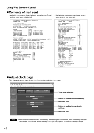 Page 4444
Using Web Browser Control 
Contents of mail sent
• Mail with the contents shown below is sent when the E-mail
settings have been established.
Adjust clock page
Click [Network set up], then [Adjust clock] to display the Adjust clock page.
• Mail with the contents shown below is sent
when an error has occurred.
• If the time becomes incorrect immediately after setting the correct time, then the battery needs to
be changed. Contact the dealer where you bought the projector to have the battery changed....