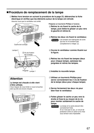 Page 6767
Procédure de remplacement de la lampe
Mettez hors tension en suivant la procédure de la page 23, débranchez la fiche
électrique et vérifiez que les éléments autour de la lampe ont refroidi.
Assurez-vous que le ventilateur est arrêté.
Préparez un tournevis Phillips à l’avance.
Retirez la vis fixant le cache de la
lampe, puis faites-le glisser un peu vers
la gauche et retirez-le.
Retirez les deux vis fixant le ventilateur.
Cache de la lampe
Ouvrez le ventilateur comme illustré sur
la figure.
Retirez les...