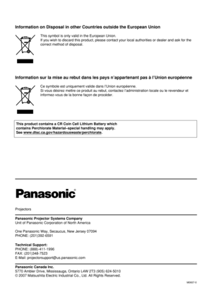 Page 68Projectors
Panasonic Projector Systems Company
Unit of Panasonic Corporation of North America
One Panasonic Way, Secaucus, New Jersey 07094 
PHONE: (201)392-6591
Technical Support:
PHONE: (888)-411-1996
FAX: (201)348-7523
E-Mail: projectorsupport@us.panasonic.com
Panasonic Canada Inc.
5770 Ambler Drive, Mississauga, Ontario L4W 2T3 (905) 624-5010 
© 2007 Matsushita Electric Industrial Co., Ltd. All Rights Reserved.
M0607-0
Information on Disposal in other Countries outside the European Union
This symbol...