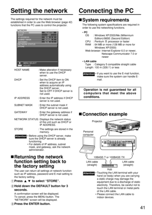 Page 4141
Setting the network
The settings required for the network must be
established in order to use the Web browser (page 42)
functions that the PC uses to control the projector.
HOST NAME : Make alteration if necessary
when to use the DHCP
server.
DHCP : Set the DHCP item to ON
when to acquire an IP
address automatically using
the DHCP server. 
Set to OFF if DHCP server is
not used.
IP ADDRESS : Enter the IP address if DHCP
server is not used.
SUBNET MASK : Enter the subnet mask if
DHCP server is not...