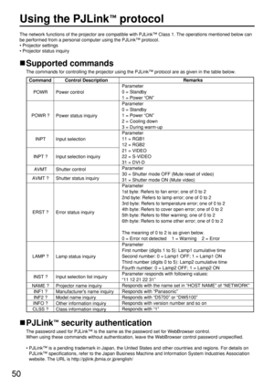 Page 5050
Using the PJLink™protocol
The network functions of the projector are compatible with PJLink™Class 1. The operations mentioned below can
be performed from a personal computer using the PJLink™protocol.
• Projector settings
• Projector status inquiry
Supported commands
The commands for controlling the projector using the PJLink™protocol are as given in the table below.
PJLink™security authentication
The password used for PJLink™is the same as the password set for WebBrowser control. 
When using these...