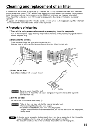 Page 5555
Cleaning and replacement of air filter
If too much dust accumulates on the air filter, [CLEAN THE AIR FILTER]* appears at the lower left of the screen,
and the temperature monitor (TEMP) will blink once. If even more dust is allowed to accumulate, the temperature
inside the main unit will rise, the temperature monitor (TEMP) will blink twice, and the power is turned off.
Clean the air filter section once every 100 hours or so as a guideline depending on the location of projector
operation.
* It...