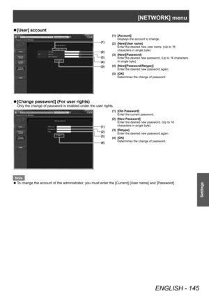 Page 145[NETWORK] menu
ENGLISH - 145
Settings
▶z[User] account
(1)
(2)
(3)
(5) (4)
(1) [Account]
Displays the account to change.
(2) [New][User name] Enter the desired new user name. (Up to 16 
characters in single byte)
(3) [New][Password] Enter the desired new password. (Up to 16 characters 
in single byte)
(4) [New][Password(Retype)] Enter the desired new password again.
(5) [OK] Determines the change of password.
▶z[Change password] (For user rights)
Only the change of password is enabled under the user...