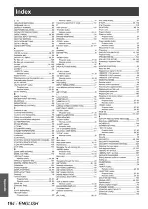 Page 184Index
184 - ENGLISH
Appendix
Index
0 – 9[3D COLOR MATCHING]    87
[3D FRAME DELAY]     89
[3D INPUT FORMAT]     87
[3D PICTURE BALANCE]     88
[3D SAFETY PRECAUTIONS]     90
[3D SETTINGS]     65, 85
[3D SIMUL INPUT SETTING]     86
[3D SYNC SETTING]     85
[3D SYSTEM SETTING]     85
[3D TEST MODE]     89
[3D TEST PATTERN]     89AAccessories    20
 terminal     26, 50
Adjustable feet     44
[ADVANCED MENU]     65, 80
Air filter unit     148
Air filter unit compartment     150
Art-Net     18, 162
[Art-Net...