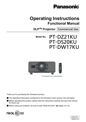 Page 1Thank you for purchasing this Panasonic product.
 ■The Operating Instructions correspond to the firmware’

s main version 4.02 and higher.
 ■Before operating this product, please read the instructions carefully and save this manual 
for future use.
 ■Before using your projector

, be sure to read “Read this first!” (
 pages 2 to 10).
Model No.	 PT-DZ21KU
	 PT-DS20KU
	 PT-DW17KU
TQBJ0418-4
DLPTM Projector  Commercial Use
Operating Instructions
Functional Manual
0086008F0088008D008A00940089...