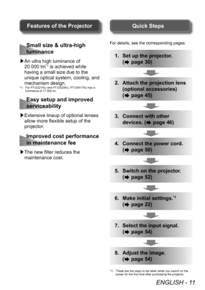 Page 11ENGLISH - 11
For details, see the corresponding pages.
1. Set up the projector.
(
 page 30)
2. Attach the projection lens 
(optional accessories)
(
 page 45)
3. Connect with other 
devices. (
 page 46)
4. Connect the power cord.
(
 page 50)
5. Switch on the projector .
(
 page 52)
6. Make initial settings.*1
( page 22)
7. Select the input signal.
(
 page 54)
8. Adjust the image.
(
 page 54)
*1: These are the steps to be taken when you switch on the 
power for the first time after purchasing the...