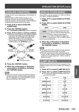 Page 103[PROJECTOR SETUP] menu
ENGLISH - 103
Settings
[COOLING CONDITION]
Change the fan control depending on the direction of 
projection.
Set [COOLING CONDITION] according to the 
projection direction, but set it to [AUTO] normally. 
Using the projector with [COOLING CONDITION] set 
incorrectly may shorten the life of the lamp.
1) Press ▲▼ to select [COOLING 
CONDITION].
2)
 
Press the  button.
▶zThe  [COOLING CONDITION]  screen is displayed.
3) Press ▲▼ to select a cooling condition.
▶zW hen [AUTO] is...