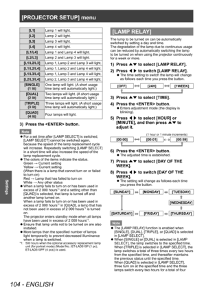 Page 104[PROJECTOR SETUP] menu
104 - ENGLISH
Settings
[L1]Lamp 1 will light.
[L2] Lamp 2 will light.
[L3] Lamp 3 will light.
[L4] Lamp 4 will light.
[L1/L4] Lamp 1 and Lamp 4 will light.
[L2/L3] Lamp 2 and Lamp 3 will light.
[L1/L2/L3]
Lamp 1, Lamp 2 and Lamp 3 will light.
[L1/L2/L4]Lamp 1, Lamp 2 and Lamp 4 will light.
[L1/L3/L4]Lamp 1, Lamp 3 and Lamp 4 will light.
[L2/L3/L4]Lamp 2, Lamp 3 and Lamp 4 will light.
[SINGLE] (1 lit) One lamp will light. (A short usage 
time lamp will automatically light.)
[DUAL]...