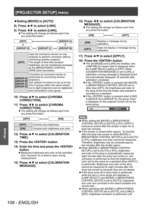 Page 106[PROJECTOR SETUP] menu
106 - ENGLISH
Settings
▶zSetting [MODE] to [AUT O]
8)  
Press  ▲▼ to select [LINK].
9)

 
Press  ◀▶ to switch [LINK].
▶z
The setting will change as follows each time 
you press the button.
[OFF][GROUP A]
[GROUP D][GROUP C][GROUP B]
[OFF] Uses the luminance sensor on one 
projector to perform correction without 
connecting another projector.
The length of time that constant 
brightness can be maintained increases 
as the [BRIGHTNESS CONTROL 
GAIN] value decreases.
[GROUP A]
[GROUP...