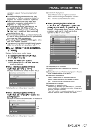 Page 107[PROJECTOR SETUP] menu
ENGLISH - 107
Settings
correction exceeds the maximum correction 
amount.
 zIn certain projector environments, dust may 
accumulate on the lens or screen or inside the 
projector and increase variation in brightness.
 zAdjust luminance control again when lamp 
degradation causes increased variation in 
brightness or a lamp is replaced.
 zFor continued use longer than 24 hours, set 
the [BRIGHTNESS CONTROL

 SETUP] to 
[CALIBRATION TIME], or set [LAMP RELAY] 
(
 page 104)....