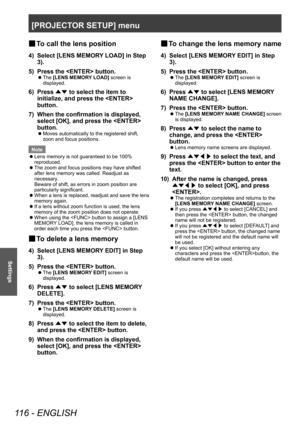Page 116[PROJECTOR SETUP] menu
116 - ENGLISH
Settings
▶■To call the lens position
4) Select [LENS MEMOR
Y LOAD] in Step 
3).
5)
 
Press the  button.
▶z The  [LENS MEMORY LOAD] screen is 
displayed.
6) Press  ▲▼ to select the item to 
initialize, and press the  
button.
7)
 
When the confirmation is displayed, 
select [OK], and press the  
button.
▶z Moves automatically to the registered shift, 
zoon and focus positions.
Note
 z Lens memory is not guaranteed to be 100% 
reproduced.
 zThe zoom and focus positions...