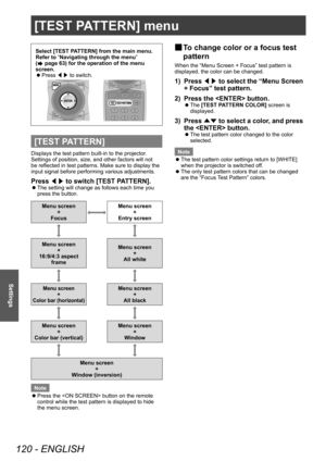 Page 120[TEST PATTERN] menu
120 - ENGLISH
Settings
[TEST PATTERN] menu
Select [TEST PATTERN] from the main menu.
Refer to “Navigating through the menu” 
(
 page 63) for the operation of the menu 
screen.
 z Press 
◀▶ to switch.
[TEST PATTERN]
Displays the test pattern built-in to the projector.
Settings of position, size, and other factors will not 
be reflected in test patterns. Make sure to display the 
input signal before performing various adjustments.
Press 
◀▶ to switch [TEST PATTERN].
 z
The setting will...