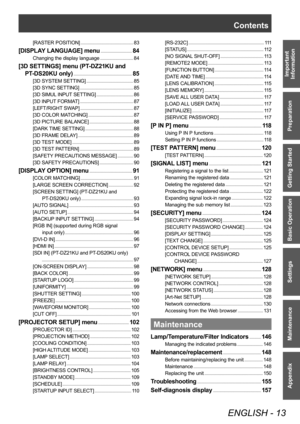 Page 13Contents
ENGLISH - 13
Important 
Information
Preparation
Getting Started
Basic Operation
Settings
Maintenance
Appendix
[RASTER POSITION]      83
[DISPLAY LANGUAGE] menu     84
Changing the display language     84
[3D SETTINGS] menu (PT-D Z21KU and 
PT
-D
 S20KU only)
     85
[3D SYSTEM SETTING]     85
[3D SYNC SETTING]
      85
[3D SIMUL INPUT SETTING]
      86
[3D INPUT FORMAT]
      87
[LEFT/RIGHT SWAP]
      87
[3D COLOR MATCHING]
      87
[3D PICTURE BALANCE]
      88
[DARK TIME SETTING]
      88
[3D...