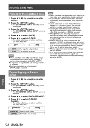 Page 122[SIGNAL LIST] menu
122 - ENGLISH
Settings
Protecting the registered data
1) Press ▲▼◀▶  to select the signal to 
protect.
2)
 
Press the  button.
▶z The  [REGISTERED SIGNAL STATUS] screen 
is displayed.
3) Press the  button.
▶z The  [REGISTERED SIGNAL SETUP] screen is 
displayed.
4) Press  ▲▼ to select [LOCK].
5)  
Press  ◀▶ to switch [LOCK].
▶z
The setting will change as follows each time 
you press the button.
[OFF][ON]
[OFF]
The signal is not protected.
[ON] The signal is protected.
Note
 z When...