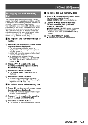 Page 123[SIGNAL LIST] menu
ENGLISH - 123
Settings
Managing the sub memory 
list
The projector has a sub memory function that can 
register the multiple image adjustment data, even if it 
is recognized as the same signal by the frequency or 
format of the synchronization signal source.
Use this function when you need to adjust the picture 
quality such as switching of the aspect ratio or white 
balance by the same synchronization signal source. 
The sub memory includes all the data that can be 
adjusted for each...