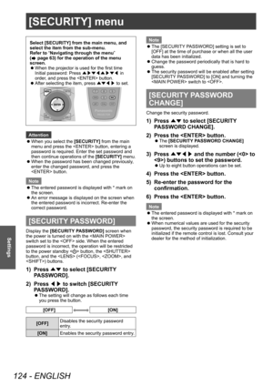 Page 124[SECURITY] menu
124 - ENGLISH
Settings
[SECURITY] menu
Select [SECURITY] from the main menu, and 
select the item from the sub-menu.
Refer to “Navigating through the menu” 
(
 page 63) for the operation of the menu 
screen.
 z When the projector is used for the first time
Initial password: Press 
▲▶▼◀▲▶▼◀ in 
order

, and press the  button.
 zAfter selecting the item, press 
▲▼◀▶ to set.
Attention
 z
When you select the 

[SECURITY] from the main 
menu and press the  button, entering a 
password is...