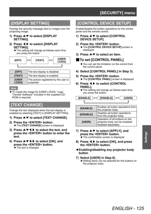 Page 125[SECURITY] menu
ENGLISH - 125
Settings
[DISPLAY SETTING]
Overlap the security message (text or image) over the 
projecting image.
1) Press ▲▼ to select [DISPLA
Y 
SETTING].
2)
 
Press  ◀▶ to switch [DISPLA

Y 
SETTING].
▶z The setting will change as follows each time 
you press the button.
[OFF][TEXT][USER 
LOGO]
[OFF] The text display is disabled.
[TEXT] The text display is enabled.
[USER 
LOGO] The picture registered by the user is 
projected.
Note
 z T

o create the image for [USER LOGO], “Logo...