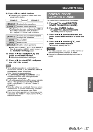 Page 127[SECURITY] menu
ENGLISH - 127
Settings
9) Press ◀▶ to switch the item.
▶z
The setting will change as follows each time 
you press the button.
[ENABLE][DISABLE]
[ENABLE]
Enables button operations.
[DISABLE] Disables button operations.
▶zThe following items are available when [SDI1/2 
BUTT

ON] is selected in [INPUT SELECT 
BUTTON] on PT-DZ21KU or PT-DS20KU.
[TOGGLE] Switches between SDI1 and SDI2 
during button operations.
[SDI1] Fixes to SDI1.
[SDI2] Fixes to SDI2.
[DISABLE] Disables button operations....