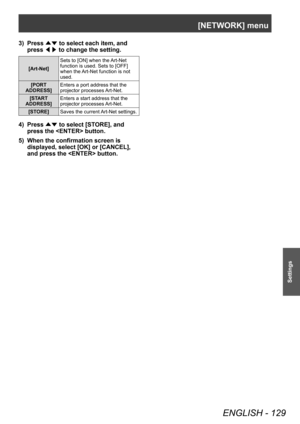 Page 129[NETWORK] menu
ENGLISH - 129
Settings
3) Press ▲▼ to select each item, and 
press  ◀▶ to change the setting.
[Art-Net] Sets to [ON] when the Art-Net 
function is used. Sets to [OFF] 
when the Art-Net function is not 
used.
[PORT 
ADDRESS] Enters a port address that the 
projector processes Art-Net.
[START 
ADDRESS] Enters a start address that the 
projector processes Art-Net.
[STORE] Saves the current Art-Net settings.
4) Press 
▲▼ to select [ST
ORE], and 
press the  button.
5)
 
When the confirmation...